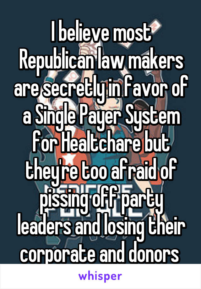 I believe most Republican law makers are secretly in favor of a Single Payer System for Healtchare but they're too afraid of pissing off party leaders and losing their corporate and donors 