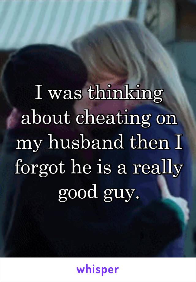 I was thinking about cheating on my husband then I forgot he is a really good guy.