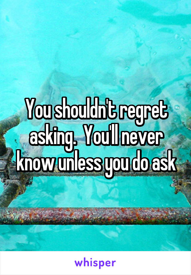 You shouldn't regret asking.  You'll never know unless you do ask