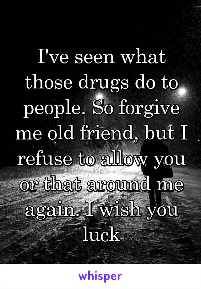 I've seen what those drugs do to people. So forgive me old friend, but I refuse to allow you or that around me again. I wish you luck