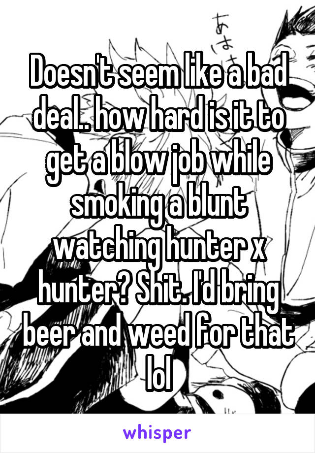Doesn't seem like a bad deal.. how hard is it to get a blow job while smoking a blunt watching hunter x hunter? Shit. I'd bring beer and weed for that lol