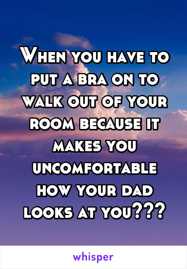When you have to put a bra on to walk out of your room because it makes you uncomfortable how your dad looks at you<<<