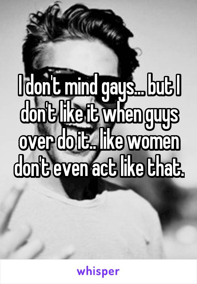 I don't mind gays... but I don't like it when guys over do it.. like women don't even act like that. 