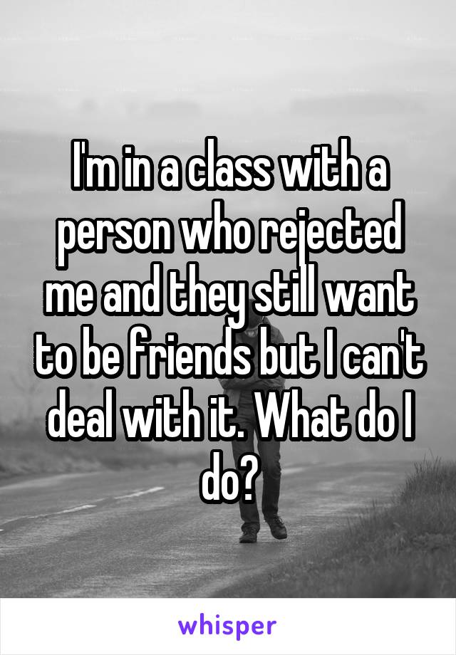 I'm in a class with a person who rejected me and they still want to be friends but I can't deal with it. What do I do?
