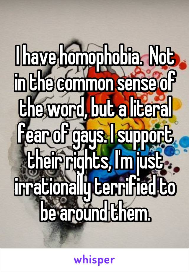 I have homophobia.  Not in the common sense of the word, but a literal fear of gays. I support their rights, I'm just irrationally terrified to be around them.