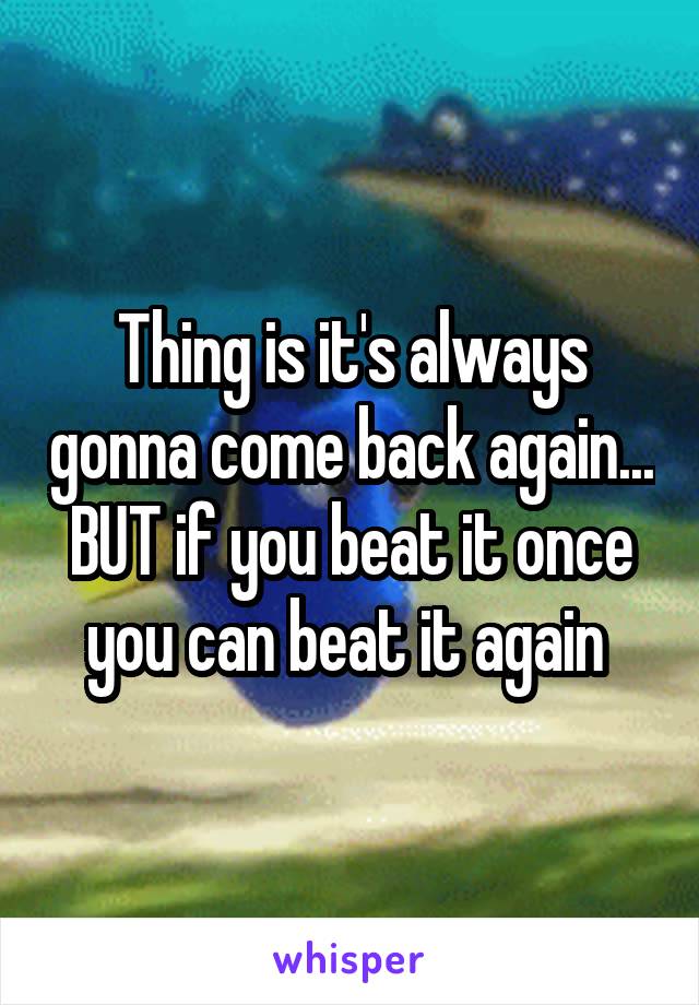 Thing is it's always gonna come back again... BUT if you beat it once you can beat it again 