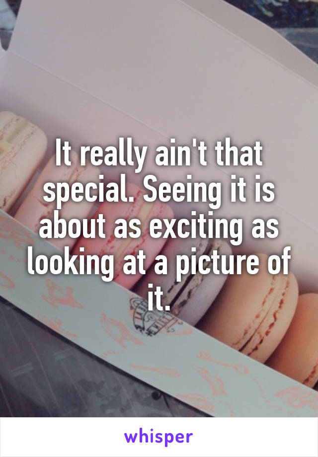 It really ain't that special. Seeing it is about as exciting as looking at a picture of it.
