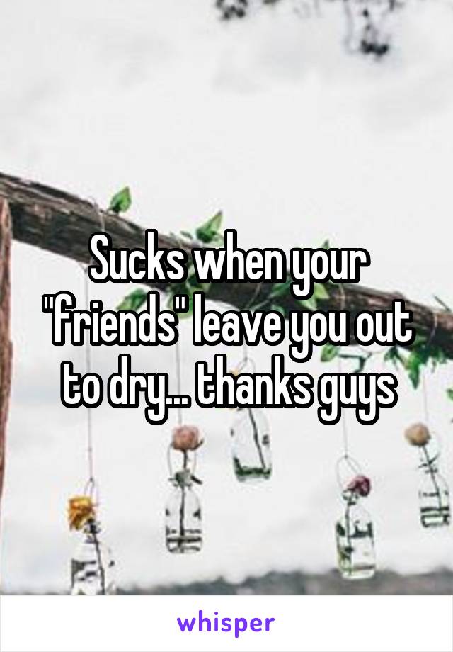 Sucks when your "friends" leave you out to dry... thanks guys