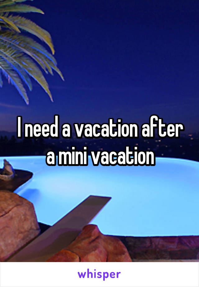 I need a vacation after a mini vacation