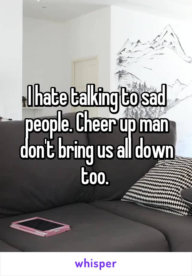 I hate talking to sad people. Cheer up man don't bring us all down too. 