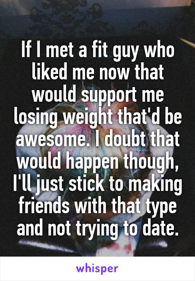 If I met a fit guy who liked me now that would support me losing weight that'd be awesome. I doubt that would happen though, I'll just stick to making friends with that type and not trying to date.
