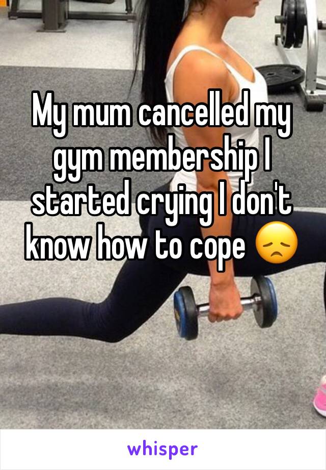 My mum cancelled my gym membership I started crying I don't know how to cope 😞