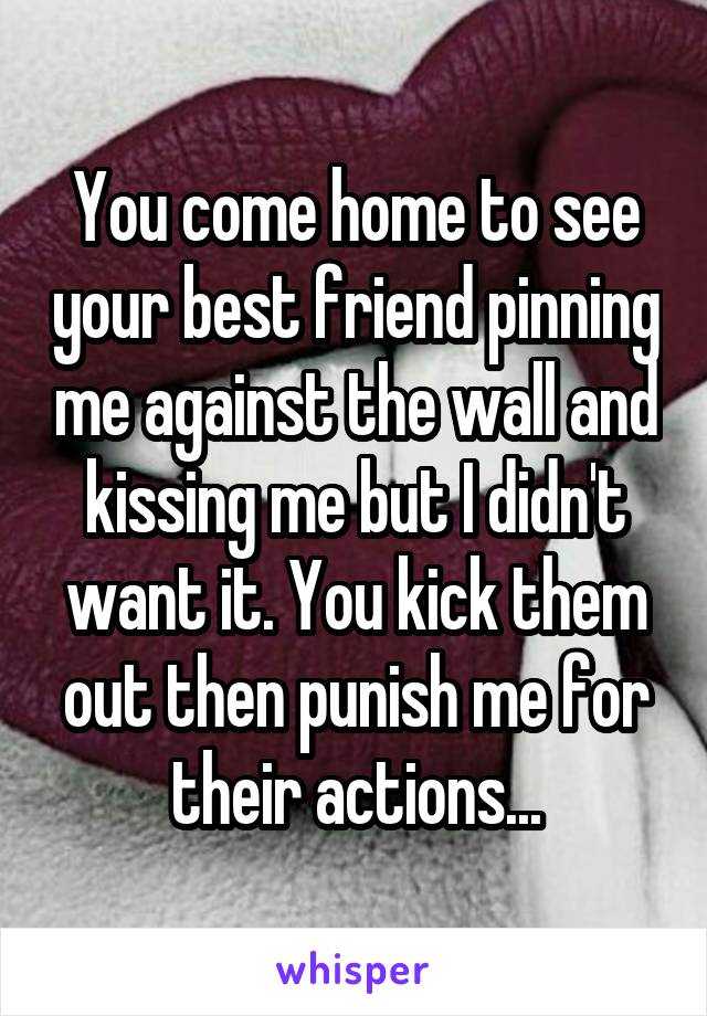 You come home to see your best friend pinning me against the wall and kissing me but I didn't want it. You kick them out then punish me for their actions...