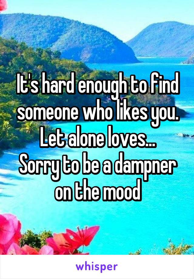 It's hard enough to find someone who likes you. Let alone loves...
Sorry to be a dampner on the mood