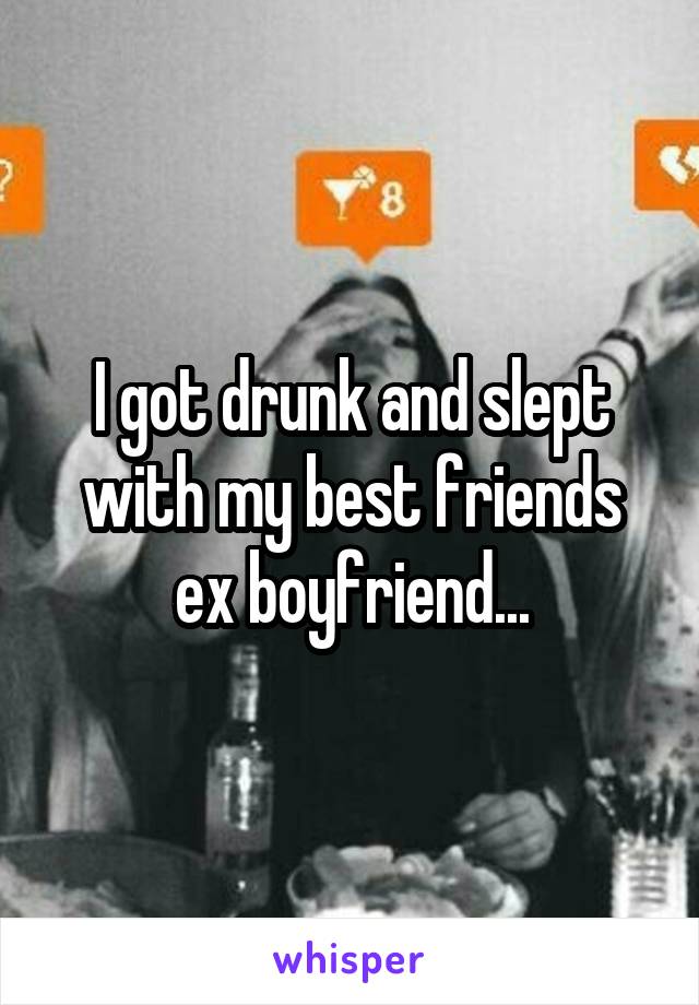 I got drunk and slept with my best friends ex boyfriend...