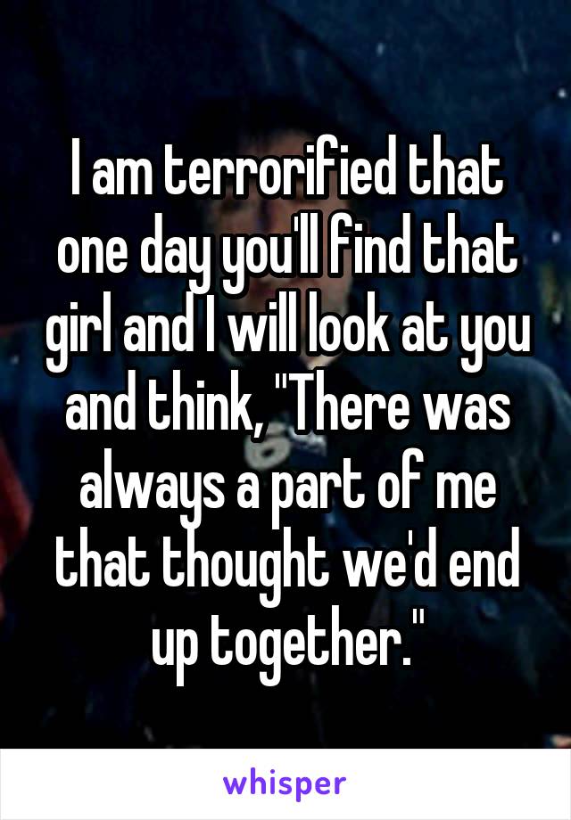 I am terrorified that one day you'll find that girl and I will look at you and think, "There was always a part of me that thought we'd end up together."