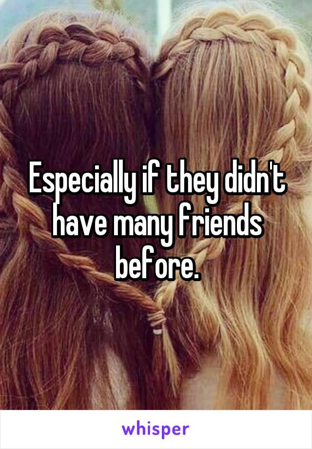 Especially if they didn't have many friends before.