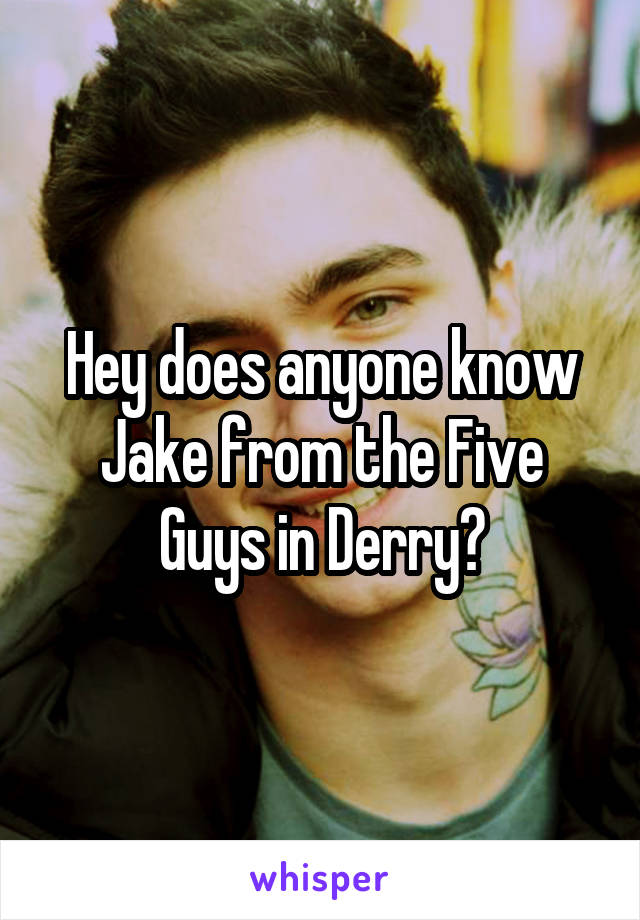 Hey does anyone know Jake from the Five Guys in Derry?