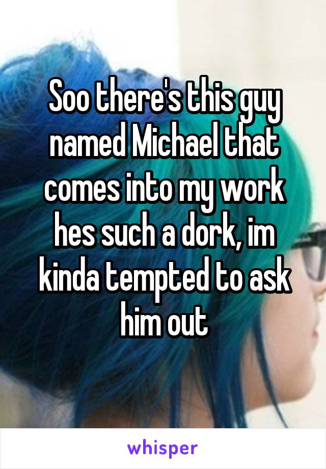 Soo there's this guy named Michael that comes into my work hes such a dork, im kinda tempted to ask him out
