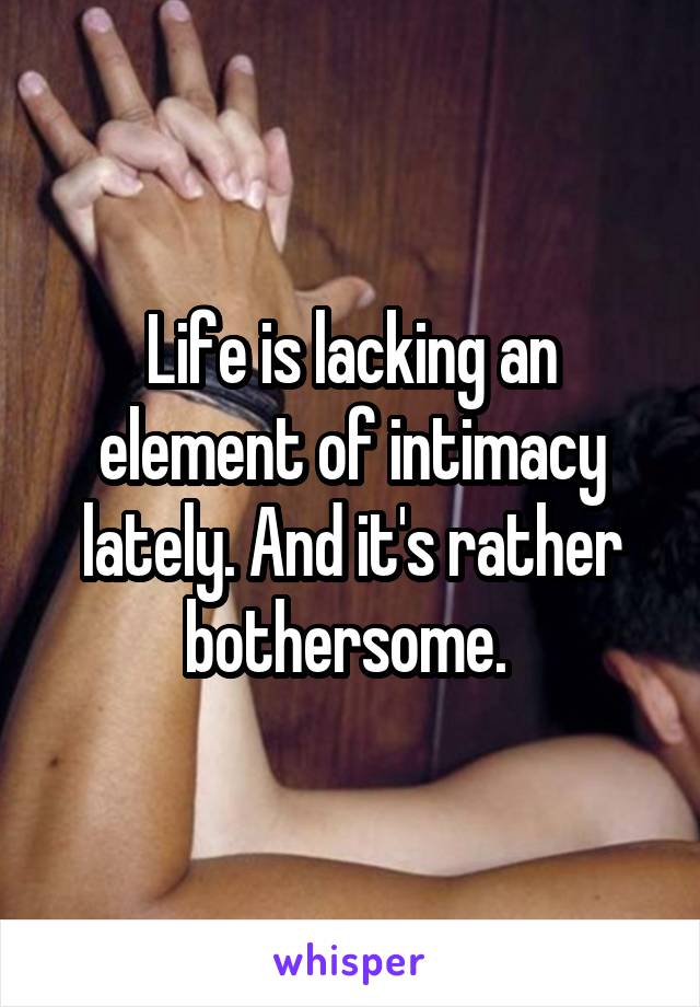 Life is lacking an element of intimacy lately. And it's rather bothersome. 
