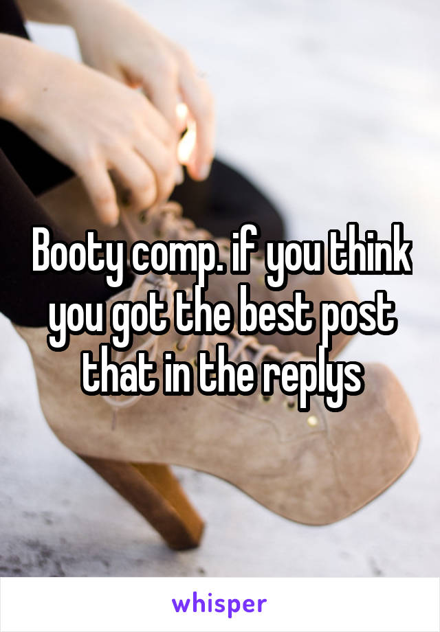 Booty comp. if you think you got the best post that in the replys