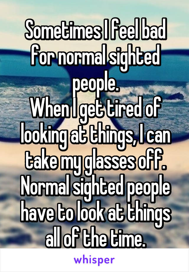 Sometimes I feel bad for normal sighted people.
When I get tired of looking at things, I can take my glasses off. Normal sighted people have to look at things all of the time.