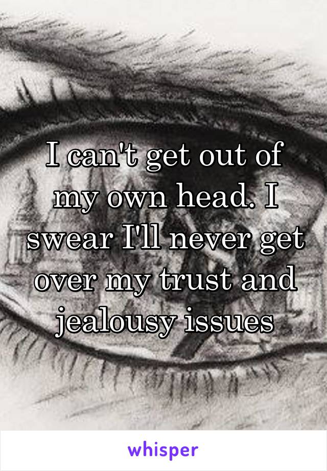 I can't get out of my own head. I swear I'll never get over my trust and jealousy issues