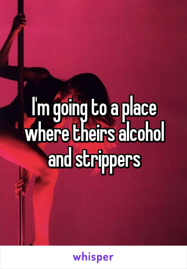 I'm going to a place where theirs alcohol and strippers