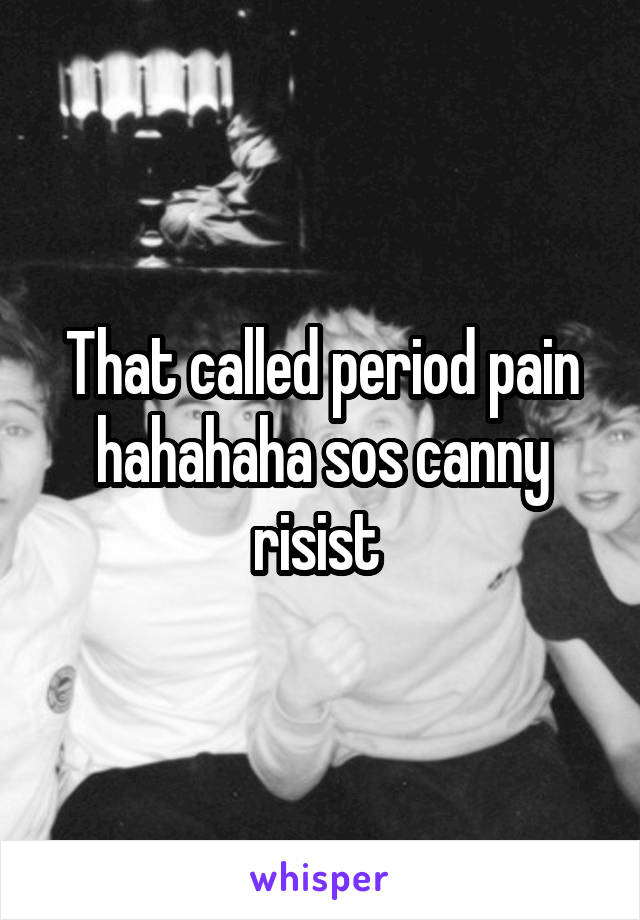 That called period pain hahahaha sos canny risist 