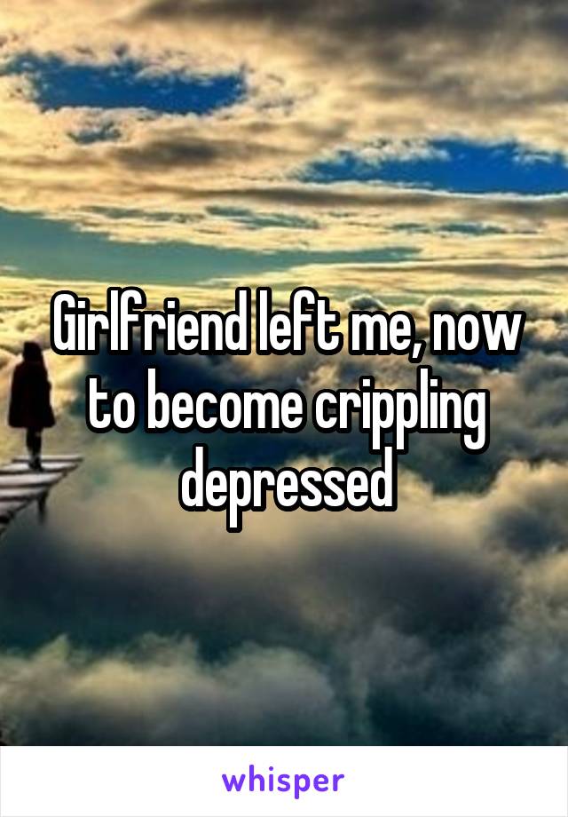 Girlfriend left me, now to become crippling depressed