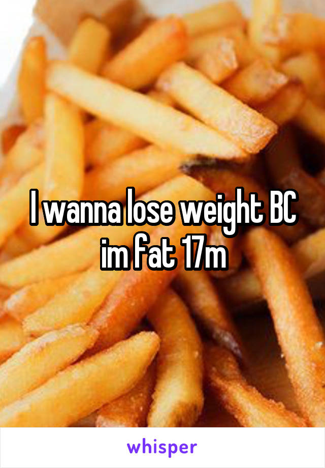 I wanna lose weight BC im fat 17m