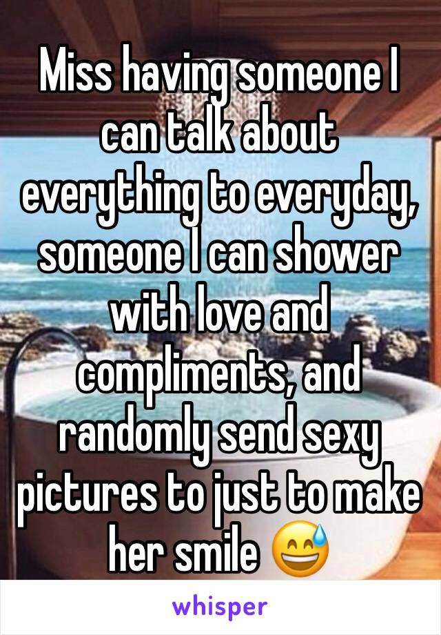 Miss having someone I can talk about everything to everyday, someone I can shower with love and compliments, and randomly send sexy pictures to just to make her smile 😅