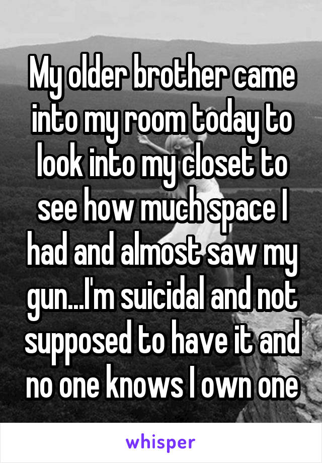 My older brother came into my room today to look into my closet to see how much space I had and almost saw my gun...I'm suicidal and not supposed to have it and no one knows I own one