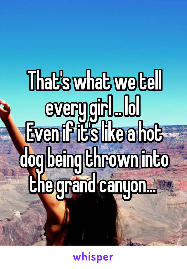 That's what we tell every girl .. lol 
Even if it's like a hot dog being thrown into the grand canyon... 