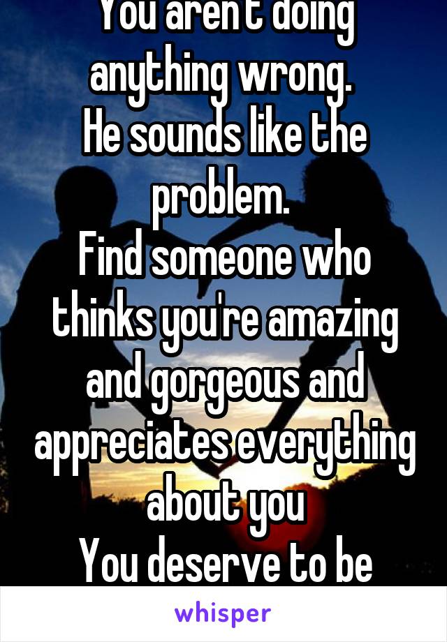 You aren't doing anything wrong. 
He sounds like the problem. 
Find someone who thinks you're amazing and gorgeous and appreciates everything about you
You deserve to be happy