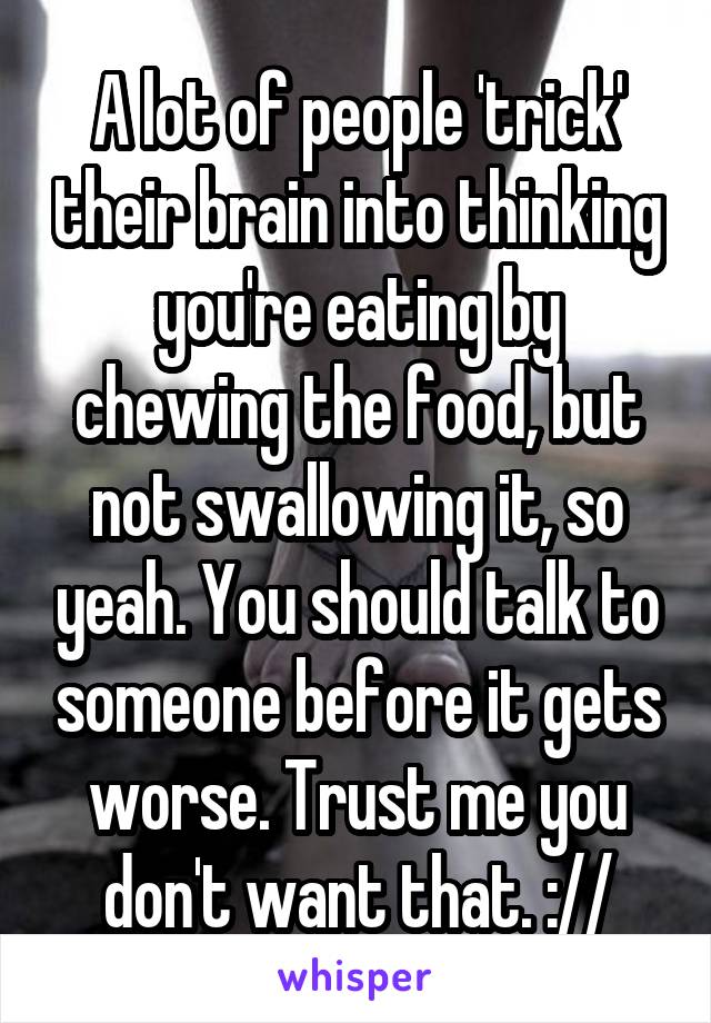 A lot of people 'trick' their brain into thinking you're eating by chewing the food, but not swallowing it, so yeah. You should talk to someone before it gets worse. Trust me you don't want that. ://