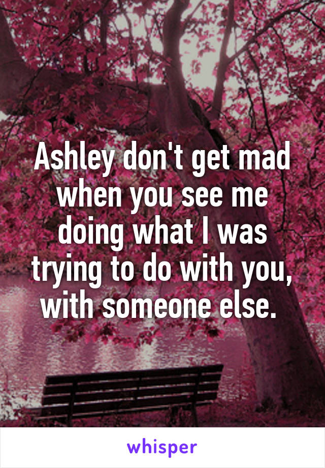 Ashley don't get mad when you see me doing what I was trying to do with you, with someone else. 