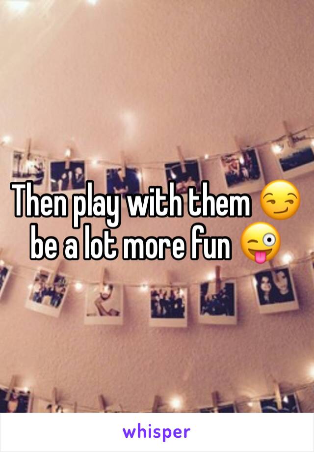 Then play with them 😏 be a lot more fun 😜