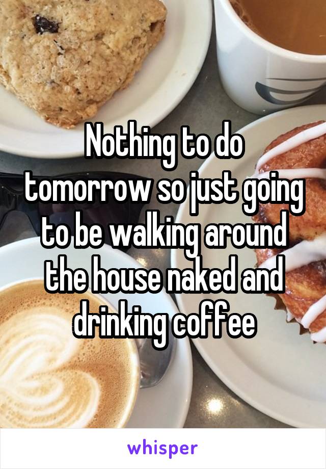 Nothing to do tomorrow so just going to be walking around the house naked and drinking coffee