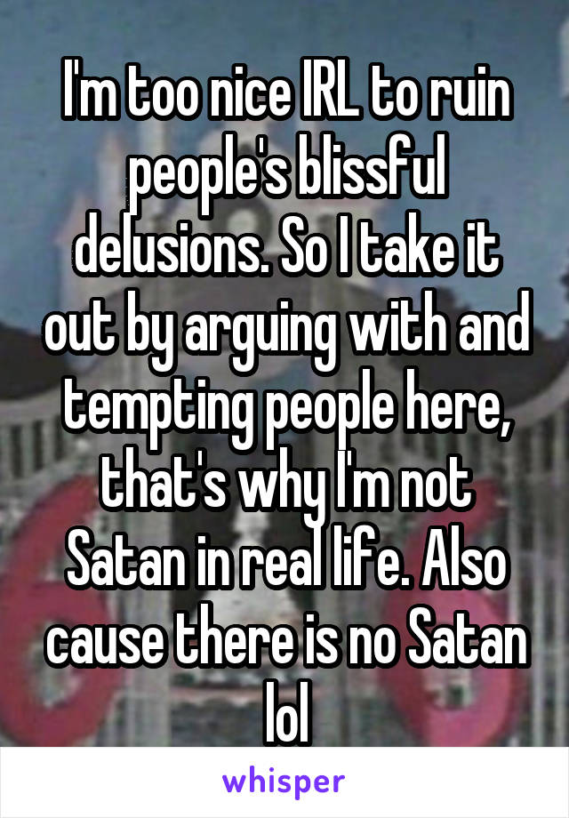 I'm too nice IRL to ruin people's blissful delusions. So I take it out by arguing with and tempting people here, that's why I'm not Satan in real life. Also cause there is no Satan lol
