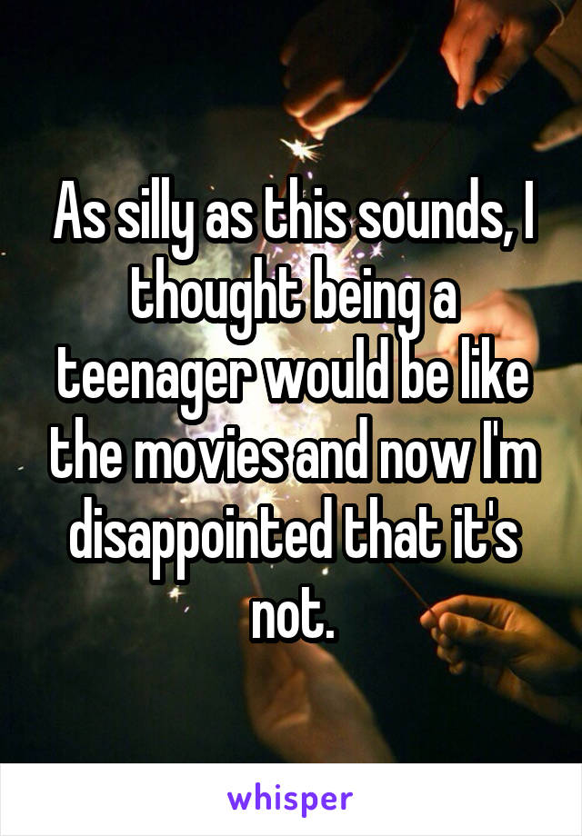 As silly as this sounds, I thought being a teenager would be like the movies and now I'm disappointed that it's not.