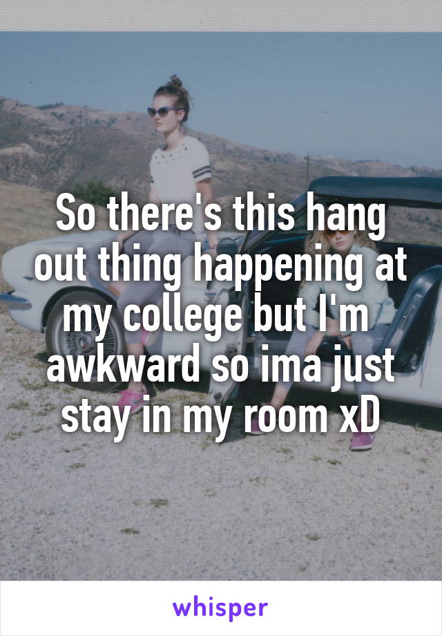 So there's this hang out thing happening at my college but I'm  awkward so ima just stay in my room xD