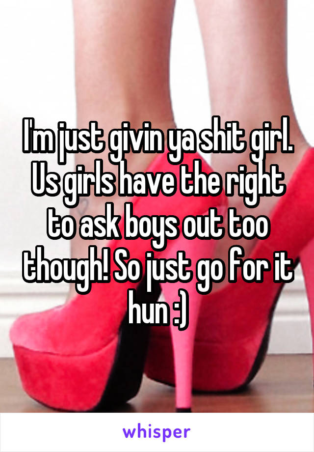 I'm just givin ya shit girl. Us girls have the right to ask boys out too though! So just go for it hun :)