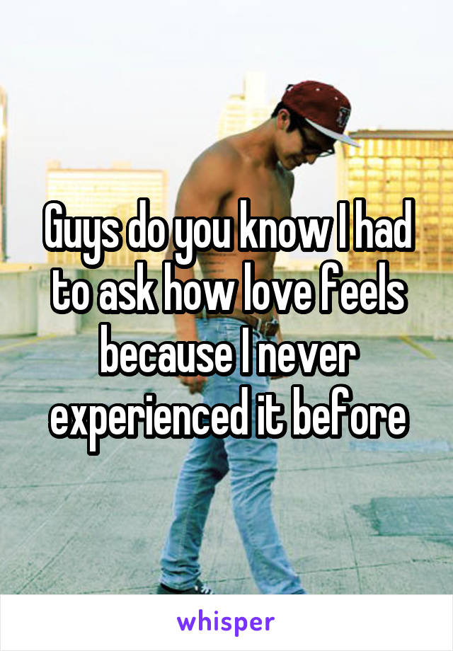 Guys do you know I had to ask how love feels because I never experienced it before