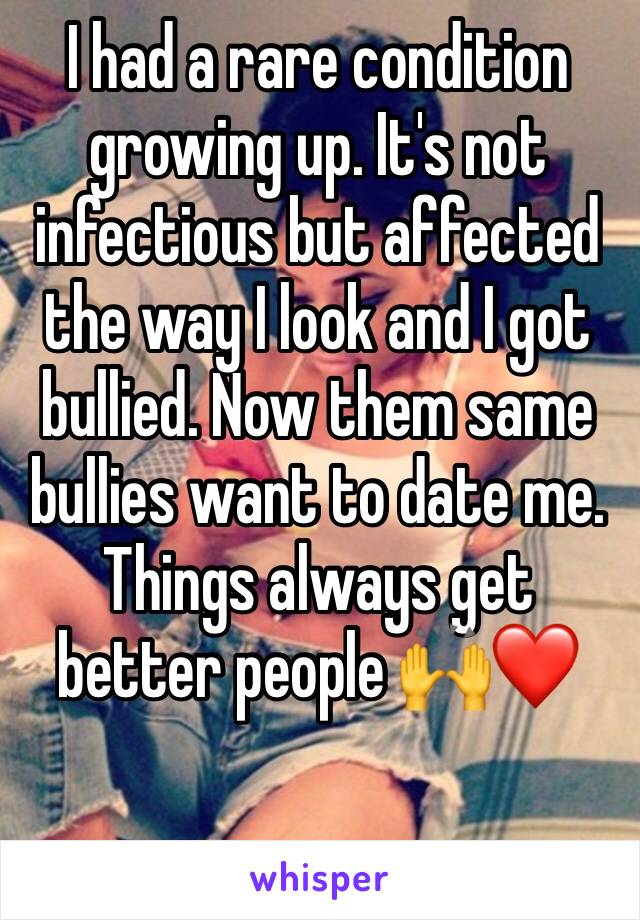 I had a rare condition growing up. It's not infectious but affected the way I look and I got bullied. Now them same bullies want to date me. Things always get better people 🙌❤️