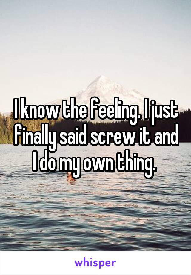 I know the feeling. I just finally said screw it and I do my own thing. 