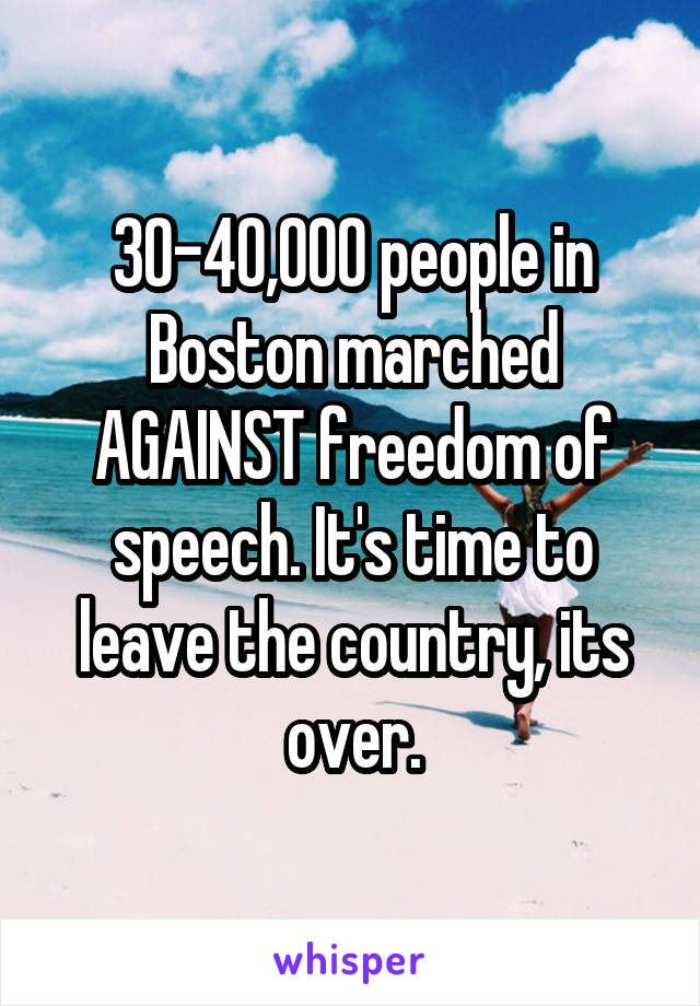 30-40,000 people in Boston marched AGAINST freedom of speech. It's time to leave the country, its over.