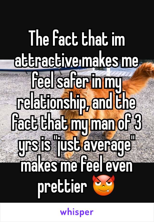 The fact that im attractive makes me feel safer in my relationship, and the fact that my man of 3 yrs is "just average" makes me feel even prettier 😈