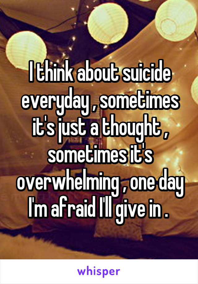 I think about suicide everyday , sometimes it's just a thought , sometimes it's overwhelming , one day I'm afraid I'll give in . 
