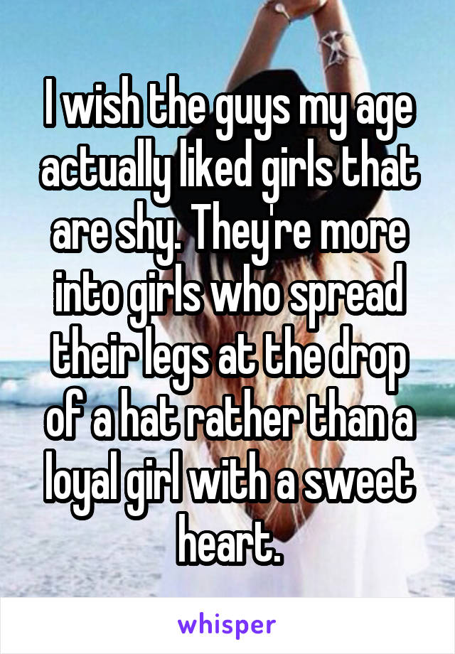 I wish the guys my age actually liked girls that are shy. They're more into girls who spread their legs at the drop of a hat rather than a loyal girl with a sweet heart.